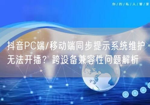 抖音PC端/移动端同步提示系统维护无法开播?跨设备兼容性问题解析