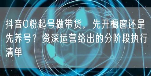 抖音0粉起号做带货,先开橱窗还是先养号?资深运营给出的分阶段执行清单