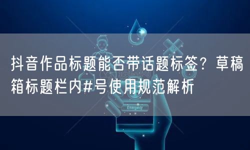 抖音作品标题能否带话题标签?草稿箱标题栏内#号使用规范解析