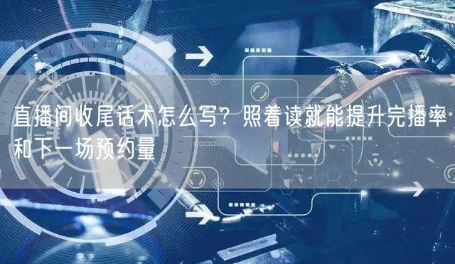 直播间收尾话术怎么写?照着读就能提升完播率和下一场预约量
