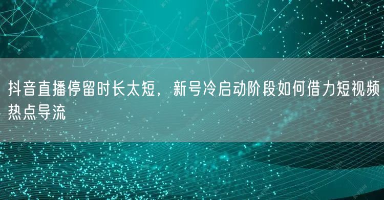 抖音直播停留时长太短,新号冷启动阶段如何借力短视频热点导流