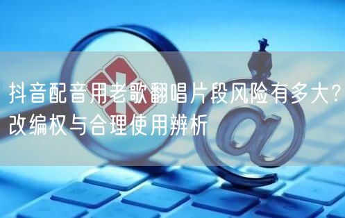 抖音配音用老歌翻唱片段风险有多大?改编权与合理使用辨析