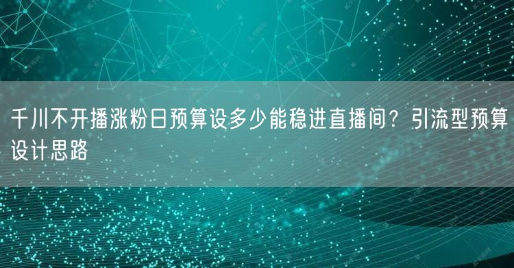 千川不开播涨粉日预算设多少能稳进直播间?引流型预算设计思路