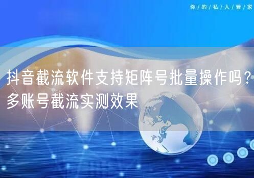 抖音截流软件支持矩阵号批量操作吗?多账号截流实测效果