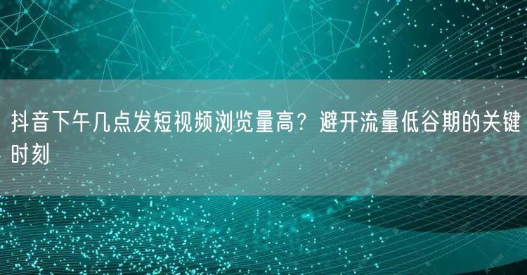 抖音下午几点发短视频浏览量高?避开流量低谷期的关键时刻