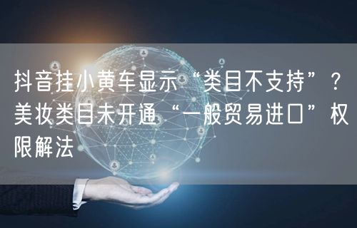 抖音挂小黄车显示“类目不支持”?美妆类目未开通“一般贸易进口”权限解法