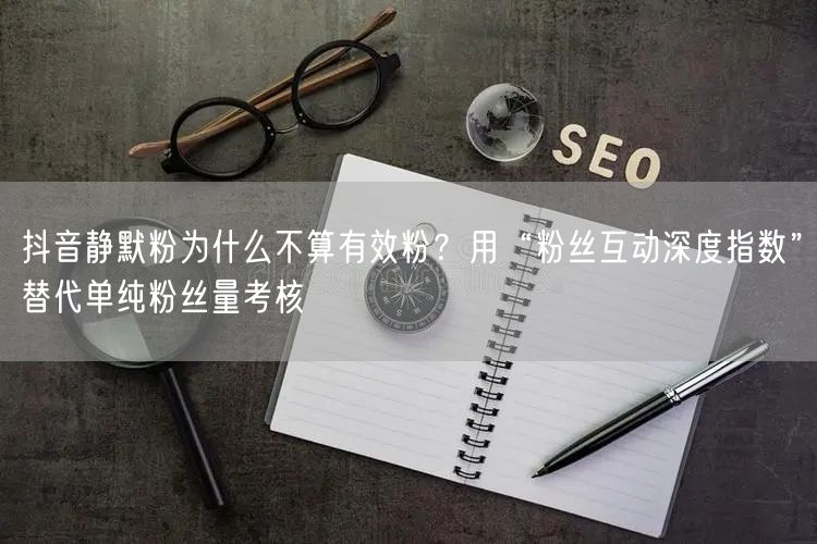 抖音静默粉为什么不算有效粉?用“粉丝互动深度指数”替代单纯粉丝量考核