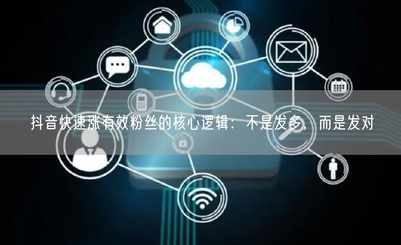 抖音快速涨有效粉丝的核心逻辑:不是发多,而是发对