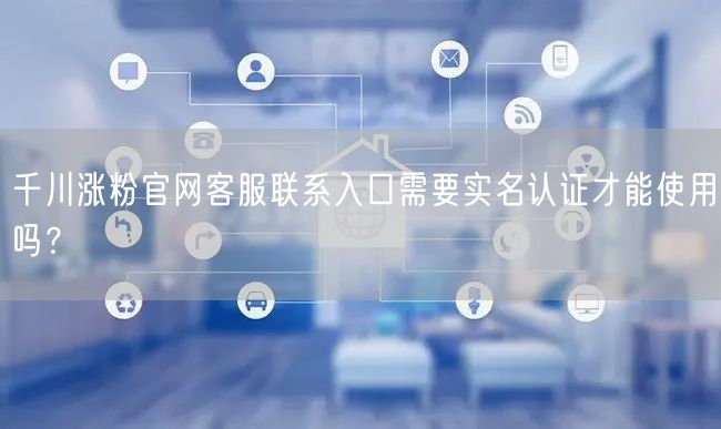 千川涨粉官网客服联系入口需要实名认证才能使用吗?