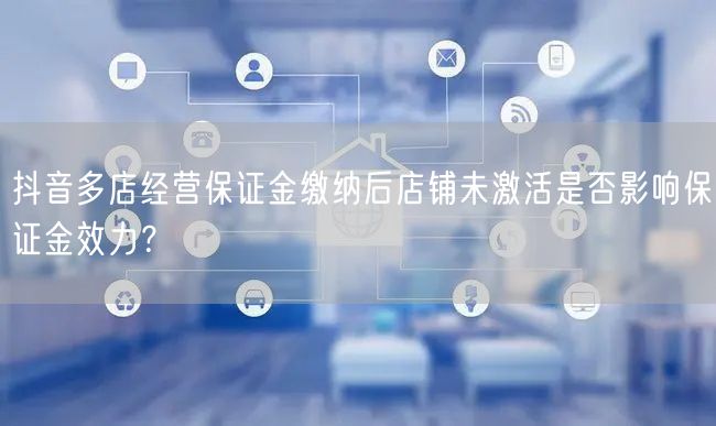 抖音多店经营保证金缴纳后店铺未激活是否影响保证金效力?
