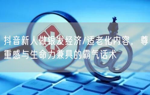 抖音新人做银发经济/适老化内容,尊重感与生命力兼具的霸气话术