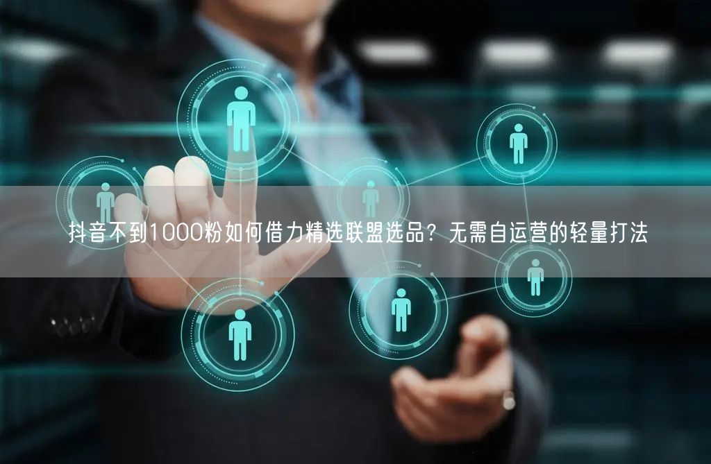 抖音不到1000粉如何借力精选联盟选品?无需自运营的轻量打法
