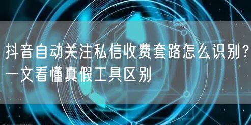 抖音自动关注私信收费套路怎么识别？一文看懂真假工具区别