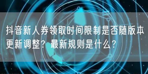 抖音新人券领取时间限制是否随版本更新调整?最新规则是什么?