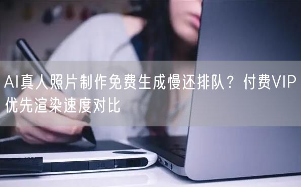 AI真人照片制作免费生成慢还排队?付费VIP优先渲染速度对比
