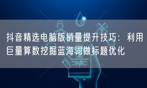 抖音精选电脑版销量提升技巧：利用巨量算数挖掘蓝海词做标题优化