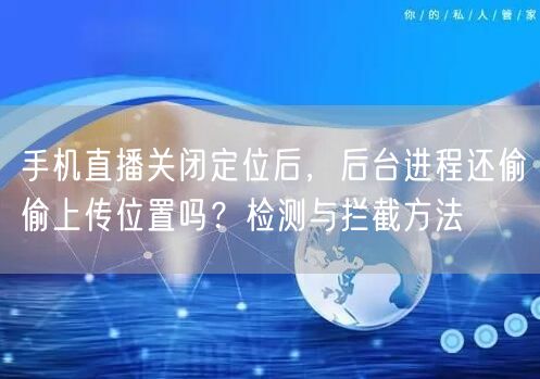 手机直播关闭定位后,后台进程还偷偷上传位置吗?检测与拦截方法